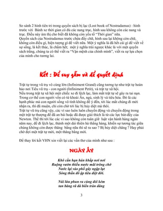 So sánh 2 hình tiên tri trong quyển sách bị lạc (Lost book of Nostradamus) : hình
trước với Bánh xe thời gian có đủ các nang trục, hình sau không còn các nang và
trục. Điều này ám thị cho biết đã không còn yếu tố “Thời gian” nữa.
Quyển sách của Nostradamus trước chứa đầy chữ, hình sau lại không còn chữ,
không còn điều gì, hiện tượng gì để viết nữa. Một ý nghĩa là đã hết cái gì để viết về
sự sống, là kết thúc, là chấm hết; một ý nghĩa trái ngược khác là với một quyển
sách trắng, chúng ta có thể viết ra “Vận mệnh của chính mình”, viết ra sự lựa chọn
của mình cho tương lai.




              Kết : Để suy gẫm và để quyết định
Trật tự trong vũ trụ vô cùng lớn (Infiniment Grand) cũng tương tự như trật tự hoàn
hảo nơi Tiểu vũ trụ - con người (Infiniment Petit), và trật tự xã hội.
Nếu trong trật tự xã hội một chiếc xe đi lệch lạc, làm mất trật tự sẽ gây ra tai nạn.
Trong cơ thể con người vốn có tứ khoái Ăn, ngủ, sinh lý và tiêu hóa. Đó là các
hạnh phúc mà con người sống vô tình không để ý đến, tới lúc mất chúng đi mới
nhận ra, thì đã muộn, chỉ còn chờ tới lúc bị hủy diệt mà thôi.
Trật tự vũ trụ cũng vậy, các vì sao luôn luôn chuyển động và chuyển động trong
một trật tự thượng đế đã an bài hoặc đã được giải thích là từ các lực hút-đẩy của
Newton. Thế thì tới lúc các vì sao không còn tuân giữ luật vận hành hàng ngàn
năm nay, để đi lệch lạc, thành một dải thiên hà thẳng hàng, khiến sự tương tác giữa
chúng không còn được thăng bằng nữa thì sẽ ra sao ? Bị hủy diệt chăng ? Hay phải
chờ đợi một trật tự mới, một thăng bằng mới.

Để thay lời kết VHN xin viết lại các vần thơ của mình như sau :

                                  NGÀY ẤY
                         Khô cằn hạn hán khắp nơi nơi
                      Ruộng vườn thiếu nước mãi trông chờ
                         Nước lại vào phố gây ngập lụt
                         Sóng thần đổ ập tiêu diệt đời.

                          Núi lửa phun ra cùng đói kém
                          tan băng rã đá biển tràn dâng

                                          3
 