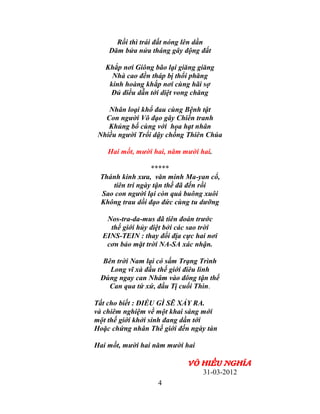 Rồi thì trái đất nóng lên dần
    Dăm bửa nửa tháng gây động đất

   Khắp nơi Giông bão lại giăng giăng
     Nhà cao đền tháp bị thổi phăng
    kinh hoàng khắp nơi cùng hãi sợ
    Đủ điều dẫn tới diệt vong chăng

    Nhân loại khổ đau cùng Bệnh tật
   Con người Vô đạo gây Chiến tranh
    Khủng bố cùng với họa hạt nhân
 Nhiều người Trổi dậy chống Thiên Chúa

    Hai mốt, mười hai, năm mười hai.

                 *****
 Thánh kinh xưa, văn minh Ma-yan cổ,
    tiên tri ngày tận thế đã đến rồi
 Sao con người lại còn quá buông xuôi
 Không trau dồi đạo đức cùng tu dưỡng

   Nos-tra-da-mus đã tiên đoán trước
    thế giới hủy diệt bởi các sao trời
  EINS-TEIN : thay đổi địa cực hai nơi
   cơn bảo mặt trời NA-SA xác nhận.

  Bên trời Nam lại có sấm Trạng Trình
    Long vĩ xà đầu thế giới điêu linh
 Đúng ngay can Nhâm vào đông tận thế
    Can qua tứ xứ, đầu Tị cuối Thìn.

Tất cho biết : ĐIỀU GÌ SẼ XẢY RA.
và chiêm nghiệm về một khai sáng mới
một thế giới khởi sinh đang dần tới
Hoặc chứng nhân Thế giới đến ngày tàn

Hai mốt, mười hai năm mười hai

                            VÕ HIẾU NGHĨA
                               31-03-2012
                   4
 