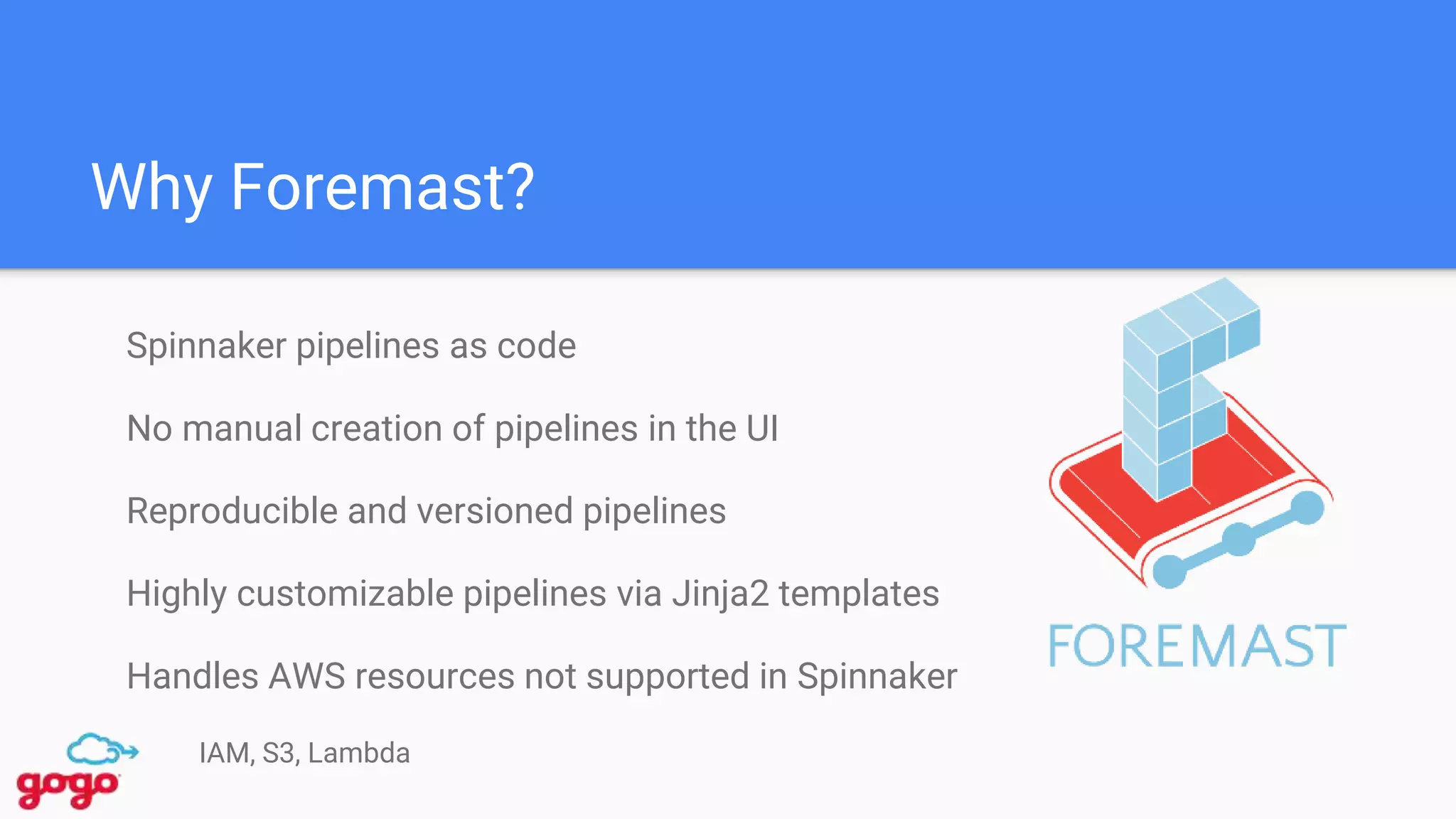 Why Foremast?
Spinnaker pipelines as code
No manual creation of pipelines in the UI
Reproducible and versioned pipelines
Highly customizable pipelines via Jinja2 templates
Handles AWS resources not supported in Spinnaker
IAM, S3, Lambda
 