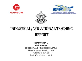 INDUSTRIAL/ VOCATIONAL TRAINING
REPORT
SUBMITTED BY :-
AMIT KUMAR
COLLEGE NAME :- RRSDCE BEGUSARAI
BRANCH :- CIVIL ENGINEERING
ROLL NO. :- 16-C-08
REG. NO. :- 16101125011
 