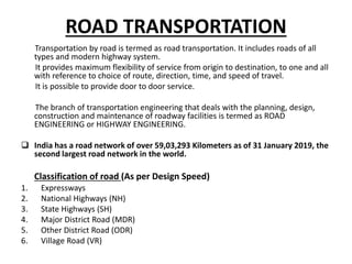 ROAD TRANSPORTATION
Transportation by road is termed as road transportation. It includes roads of all
types and modern highway system.
It provides maximum flexibility of service from origin to destination, to one and all
with reference to choice of route, direction, time, and speed of travel.
It is possible to provide door to door service.
The branch of transportation engineering that deals with the planning, design,
construction and maintenance of roadway facilities is termed as ROAD
ENGINEERING or HIGHWAY ENGINEERING.
 India has a road network of over 59,03,293 Kilometers as of 31 January 2019, the
second largest road network in the world.
Classification of road (As per Design Speed)
1. Expressways
2. National Highways (NH)
3. State Highways (SH)
4. Major District Road (MDR)
5. Other District Road (ODR)
6. Village Road (VR)
 