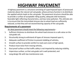 HIGHWAY PAVEMENT
A highway pavement is a structure consisting of superimposed layers of processed
materials above the natural soil sub-grade, whose primary function is to distribute
the applied vehicle loads to the sub-grade. The pavement structure should be able
to provide a surface of acceptable riding quality, adequate skid resistance,
favorable light reflecting characteristics, and low noise pollution. The ultimate aim
is to ensure that the transmitted stresses due to wheel load are sufficiently
reduced, so that they will not exceed bearing capacity of the sub-grade.
Requirements of a pavement
An ideal pavement should meet the following requirements:-
1. Sufficient thickness to distribute the wheel load stresses to a safe value on the
sub-grade soil,
2. Structurally strong to withstand all types of stresses imposed upon it,
3. Adequate coefficient of friction to prevent skidding of vehicles,
4. Smooth surface to provide comfort to road users even at high speed,
5. Produce least noise from moving vehicles,
6. Dust proof surface so that traffic safety is not impaired by reducing visibility,
7. Impervious surface, so that sub-grade soil is well protected, and
8. Long design life with low maintenance cost.
 