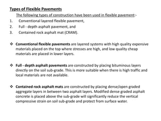 Types of Flexible Pavements
The following types of construction have been used in flexible pavement:-
1. Conventional layered flexible pavement,
2. Full - depth asphalt pavement, and
3. Contained rock asphalt mat (CRAM).
 Conventional flexible pavements are layered systems with high quality expensive
materials placed on the top where stresses are high, and low quality cheap
materials are placed in lower layers.
 Full - depth asphalt pavements are constructed by placing bituminous layers
directly on the soil sub-grade. This is more suitable when there is high traffic and
local materials are not available.
 Contained rock asphalt mats are constructed by placing dense/open graded
aggregate layers in between two asphalt layers. Modified dense graded asphalt
concrete is placed above the sub-grade will significantly reduce the vertical
compressive strain on soil sub-grade and protect from surface water.
 
