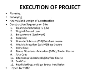 EXECUTION OF PROJECT
• Planning
• Surveying
• Analysis and Design of Construction
• Construction Sequence on Site
1. Cleaning and Grading (C & G)
2. Original Ground Level
3. Embankment (Earthwork)
4. Subgrade
5. Granular Subbase (GSB)/Sub-Base course
6. Wet Mix Macadam (WMM)/Base Course
7. Prime Coat
8. Dense Bituminous Macadam (DBM)/ Binder Course
9. Tack Coat
10. Bituminous Concrete (BC)/Surface Course
11. Seal Coat
12. Road Markings and Sign Boards Installation
• Open to Traffic
 