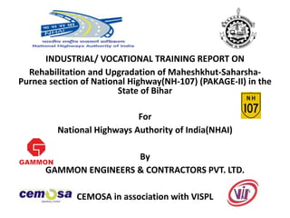 INDUSTRIAL/ VOCATIONAL TRAINING REPORT ON
Rehabilitation and Upgradation of Maheshkhut-Saharsha-
Purnea section of National Highway(NH-107) (PAKAGE-II) in the
State of Bihar
For
National Highways Authority of India(NHAI)
By
GAMMON ENGINEERS & CONTRACTORS PVT. LTD.
CEMOSA in association with VISPL
 