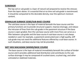 SUBGRADE
The top soil or sub-grade is a layer of natural soil prepared to receive the stresses
from the layers above. It is essential that at no time soil sub-grade is overstressed.
It should be compacted to the desirable density, near the optimum moisture
content.
GRANULAR SUBBASE (GSB)/SUB-BASE COURSE
The sub-base course is the layer of material beneath the base course and the
primary functions are to provide structural support, improve drainage, and reduce
the intrusion of fines from the sub-grade in the pavement structure If the base
course is open graded, then the sub-base course with more fines can serve as a
filler between sub-grade and the base course A sub-base course is not always
needed or used. For example, a pavement constructed over a high quality, stiff
sub-grade may not need the additional features offered by a sub-base course. In
such situations, sub-base course may not be provided.
WET MIX MACADAM (WMM)/BASE COURSE
The base course is the layer of material immediately beneath the surface of binder
course and it provides additional load distribution and contributes to the sub-
surface drainage It may be composed of crushed stone, crushed slag, and other
untreated or stabilized materials.
 