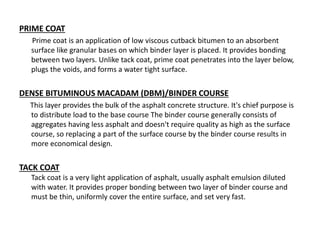 PRIME COAT
Prime coat is an application of low viscous cutback bitumen to an absorbent
surface like granular bases on which binder layer is placed. It provides bonding
between two layers. Unlike tack coat, prime coat penetrates into the layer below,
plugs the voids, and forms a water tight surface.
DENSE BITUMINOUS MACADAM (DBM)/BINDER COURSE
This layer provides the bulk of the asphalt concrete structure. It's chief purpose is
to distribute load to the base course The binder course generally consists of
aggregates having less asphalt and doesn't require quality as high as the surface
course, so replacing a part of the surface course by the binder course results in
more economical design.
TACK COAT
Tack coat is a very light application of asphalt, usually asphalt emulsion diluted
with water. It provides proper bonding between two layer of binder course and
must be thin, uniformly cover the entire surface, and set very fast.
 