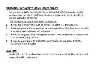 BITUMINOUS CONCRETE (BC)/SURFACE COARSE
Surface course is the layer directly in contact with traffic loads and generally
contains superior quality materials. They are usually constructed with dense
graded asphalt concrete(AC).
The functions and requirements of this layer are:
1. It provides characteristics such as friction, smoothness, drainage, etc.
2. Also it will prevent the entrance of excessive quantities of surface water into the
underlying base, sub-base and sub-grade.
3. It must be tough to resist the distortion under traffic and provide a smooth and
skid- resistant riding surface.
4. It must be water proof to protect the entire base and sub-grade from the
weakening effect of water.
SEAL COAT
Seal coat is a thin surface treatment used to water-proof the surface and
to provide skid resistance.
 