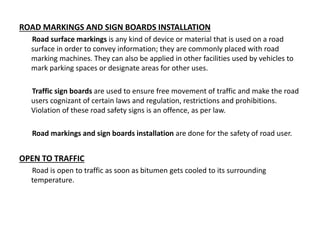 ROAD MARKINGS AND SIGN BOARDS INSTALLATION
Road surface markings is any kind of device or material that is used on a road
surface in order to convey information; they are commonly placed with road
marking machines. They can also be applied in other facilities used by vehicles to
mark parking spaces or designate areas for other uses.
Traffic sign boards are used to ensure free movement of traffic and make the road
users cognizant of certain laws and regulation, restrictions and prohibitions.
Violation of these road safety signs is an offence, as per law.
Road markings and sign boards installation are done for the safety of road user.
OPEN TO TRAFFIC
Road is open to traffic as soon as bitumen gets cooled to its surrounding
temperature.
 