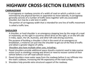 HIGHWAY CROSS-SECTION ELEMENTS
CARRIAGEWAY
A carriageway or roadway consists of a width of road on which a vehicle is not
restricted by any physical barriers or separation to move laterally. A carriageway
generally consists of a number of traffic lanes together with any associated
shoulder, but may be a sole lane in width.
The portion of carriageway width that is intended for one line of traffic movement
is called a traffic lane.
SHOULDER
A shoulder, or hard shoulder is an emergency stopping lane by the verge of a road
or motorway, on the right in countries which drive on the right, or on the left side
in India, Japan, the UK, Australia, and other left-side driving countries.
The purpose of building a shoulder is that in the event of an emergency or
breakdown, a motorist can pull into the shoulder to get out of the flow of traffic
and obtain a greater degree of safety.
Shoulders also have multiple other uses, including:-
1. Paved shoulders provide additional space should a motorist need to take evasive
action (such as avoiding a wrong-way driver) or need to recover control of their
vehicle before a run-off-road collision occurs.
2. Paved shoulders move water away from the roadway before it can infiltrate into
the road's subbase, increasing the life expectancy of the road surface.
3. Shoulders help provide extra structural support of the roadway.
 