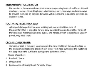 MEDIAN/TRAFFIC SEPERATOR
The median is the reserved area that separates opposing lanes of traffic on divided
roadways, such as divided highways, dual carriageways, freeways, and motorways
to prevent the head on collision between vehicles moving in opposite direction on
adjacent lanes.
FOOTPATH/ PEDESTRIAN WAY
A footpath (also pedestrian way, walking trail, nature trail) is a type of
thoroughfare that is intended for use only by pedestrians and not other forms of
traffic such as motorized vehicles, cycles, and horses. Urban footpaths are usually
paved, may have steps.
CROSS SLOPE/CAMBER
Camber or cant is the cross slope provided to raise middle of the road surface in
the transverse direction to drain off rain water from road surface so the water do
not seep inside the surface to damage the pavement layers.
Shape of camber:-
1. Parabolic Shape
2. Straight Line
3. Combination of Straight and Parabolic Shape
 