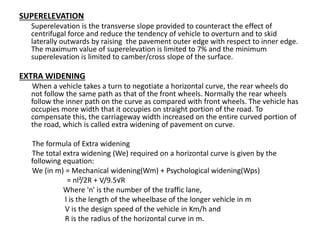 SUPERELEVATION
Superelevation is the transverse slope provided to counteract the effect of
centrifugal force and reduce the tendency of vehicle to overturn and to skid
laterally outwards by raising the pavement outer edge with respect to inner edge.
The maximum value of superelevation is limited to 7% and the minimum
superelevation is limited to camber/cross slope of the surface.
EXTRA WIDENING
When a vehicle takes a turn to negotiate a horizontal curve, the rear wheels do
not follow the same path as that of the front wheels. Normally the rear wheels
follow the inner path on the curve as compared with front wheels. The vehicle has
occupies more width that it occupies on straight portion of the road. To
compensate this, the carriageway width increased on the entire curved portion of
the road, which is called extra widening of pavement on curve.
The formula of Extra widening
The total extra widening (We) required on a horizontal curve is given by the
following equation:
We (in m) = Mechanical widening(Wm) + Psychological widening(Wps)
= nl²/2R + V/9.5√R
Where 'n' is the number of the traffic lane,
l is the length of the wheelbase of the longer vehicle in m
V is the design speed of the vehicle in Km/h and
R is the radius of the horizontal curve in m.
 