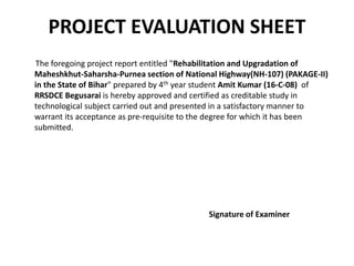 PROJECT EVALUATION SHEET
The foregoing project report entitled "Rehabilitation and Upgradation of
Maheshkhut-Saharsha-Purnea section of National Highway(NH-107) (PAKAGE-II)
in the State of Bihar" prepared by 4th year student Amit Kumar (16-C-08) of
RRSDCE Begusarai is hereby approved and certified as creditable study in
technological subject carried out and presented in a satisfactory manner to
warrant its acceptance as pre-requisite to the degree for which it has been
submitted.
Signature of Examiner
 