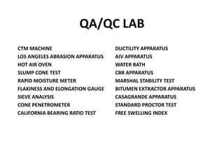 QA/QC LAB
CTM MACHINE
LOS ANGELES ABRASION APPARATUS
HOT AIR OVEN
SLUMP CONE TEST
RAPID MOISTURE METER
FLAKINESS AND ELONGATION GAUGE
SIEVE ANALYSIS
CONE PENETROMETER
CALIFORNIA BEARING RATIO TEST
DUCTILITY APPARATUS
AIV APPARATUS
WATER BATH
CBR APPARATUS
MARSHAL STABILITY TEST
BITUMEN EXTRACTOR APPARATUS
CASAGRANDE APPARATUS
STANDARD PROCTOR TEST
FREE SWELLING INDEX
 