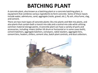 BATCHING PLANT
A concrete plant, also known as a batching plant or a concrete batching plant, is
equipment that combines various ingredients to form concrete. Some of these inputs
include water, admixtures, sand, aggregate (rocks, gravel, etc.), fly ash, silica fume, slag,
and cement.
There are two main types of concrete plants: Dry mix plants and Wet mix plants, and
also plants that contain both a transit mix side and a central mix side while utilizing
common material storage points. A concrete plant can have a variety of parts and
accessories, including: mixers (either tilt drum or horizontal or in some cases both),
cement batchers, aggregate batchers, conveyors, radial stackers, aggregate bins,
cement bins, heaters, chillers, cement silos, batch plant controls, and dust collectors.
 