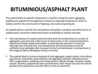 BITUMINIOUS/ASPHALT PLANT
The asphalt plant or asphalt mixing plant is used for mixing dry warm aggregate,
padding and asphalt for homogeneous mixture at required temperature. And it is
widely used for the construction of highway, city road and parking lot.
An asphalt plant is used for the manufacture of asphalt, macadam and other forms of
coated stone, sometime collectively known as blacktop or asphalt concrete.
 The manufacture of coated road stone demands the combination of number of
aggregates and sand and a filler (such as stone dust), in the correct proportions,
heated and finally coated with binder, usually bitumen based or in cases tar,
although was removed now. The temperature of finished product must be
sufficient to be workable after transport to the final destination. A temperature in
the range of 100 to 200 degree Celsius is normal.
 The asphalt plant is mainly composed of cold aggregate supply system, drum dryer,
coal burner, coal feeder, dust collector, hot aggregate elevator, vibrating screen,
filler supply system, weighing and mixing system, asphalt storage, bitumen supply
system. All these components have characteristics that impact not only the overall
quality of the asphalt but also the effect on the environment.
 
