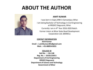 ABOUT THE AUTHOR
AMIT KUMAR
I was born in Sept,1998 in Samastipur, Bihar.
I am doing Bachelor of Technology in Civil Engineering
at RRSDCE Begusarai, Bihar.
Currently I am in 4th Year 2016-2020 Batch.
Former intern at Bihar State Road Development
Corporation Ltd. (BSRDCL)
CONTACT INFORMATION
Amit Kumar
Email :- i.amitkumar.001@gmail.com
Mob :- +91-8809141855
COLLEGE ID
Roll No. :- 16-C-08
Reg. No. :- 16101125011
Department of Civil Engineering
RRSDCE Begusarai
Department of Science and Technology
Government of Bihar
 