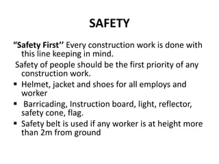 SAFETY
“Safety First’’ Every construction work is done with
this line keeping in mind.
Safety of people should be the first priority of any
construction work.
 Helmet, jacket and shoes for all employs and
worker
 Barricading, Instruction board, light, reflector,
safety cone, flag.
 Safety belt is used if any worker is at height more
than 2m from ground
 