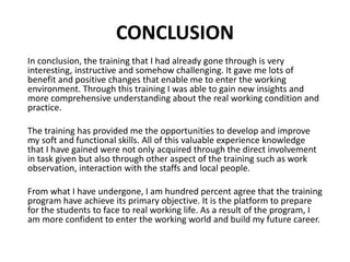 CONCLUSION
In conclusion, the training that I had already gone through is very
interesting, instructive and somehow challenging. It gave me lots of
benefit and positive changes that enable me to enter the working
environment. Through this training I was able to gain new insights and
more comprehensive understanding about the real working condition and
practice.
The training has provided me the opportunities to develop and improve
my soft and functional skills. All of this valuable experience knowledge
that I have gained were not only acquired through the direct involvement
in task given but also through other aspect of the training such as work
observation, interaction with the staffs and local people.
From what I have undergone, I am hundred percent agree that the training
program have achieve its primary objective. It is the platform to prepare
for the students to face to real working life. As a result of the program, I
am more confident to enter the working world and build my future career.
 