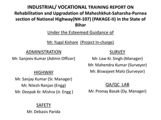 INDUSTRIAL/ VOCATIONAL TRAINING REPORT ON
Rehabilitation and Upgradation of Maheshkhut-Saharsha-Purnea
section of National Highway(NH-107) (PAKAGE-II) in the State of
Bihar
ADMINISTRATION
Mr. Sanjeev Kumar (Admin Officer)
HIGHWAY
Mr. Sanjay Kumar (Sr. Manager)
Mr. Nilesh Ranjan (Engg)
Mr. Deepak Kr. Mishra (Jr. Engg )
SAFETY
Mr. Debasis Parida
Under the Esteemed Guidance of
SURVEY
Mr. Law Kr. Singh (Manager)
Mr. Mahendra Kumar (Surveyor)
Mr. Biswajeet Malo (Surveyor)
QA/QC LAB
Mr. Pronay Basak (Dy. Manager)
Mr. Yugal Kishore (Project In-charge)
 