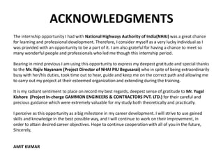 ACKNOWLEDGMENTS
The internship opportunity I had with National Highways Authority of India(NHAI) was a great chance
for learning and professional development. Therefore, I consider myself as a very lucky individual as I
was provided with an opportunity to be a part of it. I am also grateful for having a chance to meet so
many wonderful people and professionals who led me though this internship period.
Bearing in mind previous I am using this opportunity to express my deepest gratitude and special thanks
to the Mr. Rajiv Nayanam (Project Director of NHAI PIU Begusarai) who in spite of being extraordinarily
busy with her/his duties, took time out to hear, guide and keep me on the correct path and allowing me
to carry out my project at their esteemed organization and extending during the training.
It is my radiant sentiment to place on record my best regards, deepest sense of gratitude to Mr. Yugal
Kishore (Project In-charge GAMMON ENGINEERS & CONTRACTORS PVT. LTD.) for their careful and
precious guidance which were extremely valuable for my study both theoretically and practically.
I perceive as this opportunity as a big milestone in my career development. I will strive to use gained
skills and knowledge in the best possible way, and I will continue to work on their improvement, in
order to attain desired career objectives. Hope to continue cooperation with all of you in the future,
Sincerely,
AMIT KUMAR
 