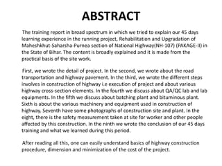 ABSTRACT
The training report in broad spectrum in which we tried to explain our 45 days
learning experience in the running project, Rehabilitation and Upgradation of
Maheshkhut-Saharsha-Purnea section of National Highway(NH-107) (PAKAGE-II) in
the State of Bihar. The content is broadly explained and it is made from the
practical basis of the site work.
First, we wrote the detail of project. In the second, we wrote about the road
transportation and highway pavement. In the third, we wrote the different steps
involves in construction of highway i.e execution of project and about various
highway cross-section elements. In the fourth we discuss about QA/QC lab and lab
equipments. In the fifth we discuss about batching plant and bituminous plant.
Sixth is about the various machinery and equipment used in construction of
highway. Seventh have some photographs of construction site and plant. In the
eight, there is the safety measurement taken at site for worker and other people
affected by this construction. In the ninth we wrote the conclusion of our 45 days
training and what we learned during this period.
After reading all this, one can easily understand basics of highway construction
procedure, dimension and minimization of the cost of the project.
 
