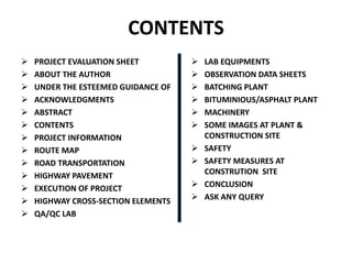 CONTENTS
 PROJECT EVALUATION SHEET
 ABOUT THE AUTHOR
 UNDER THE ESTEEMED GUIDANCE OF
 ACKNOWLEDGMENTS
 ABSTRACT
 CONTENTS
 PROJECT INFORMATION
 ROUTE MAP
 ROAD TRANSPORTATION
 HIGHWAY PAVEMENT
 EXECUTION OF PROJECT
 HIGHWAY CROSS-SECTION ELEMENTS
 QA/QC LAB
 LAB EQUIPMENTS
 OBSERVATION DATA SHEETS
 BATCHING PLANT
 BITUMINIOUS/ASPHALT PLANT
 MACHINERY
 SOME IMAGES AT PLANT &
CONSTRUCTION SITE
 SAFETY
 SAFETY MEASURES AT
CONSTRUTION SITE
 CONCLUSION
 ASK ANY QUERY
 