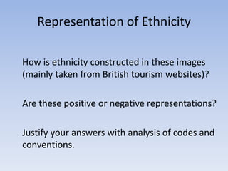 Representation of Ethnicity

How is ethnicity constructed in these images
(mainly taken from British tourism websites)?

Are these positive or negative representations?

Justify your answers with analysis of codes and
conventions.
 