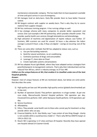 maintenance and provider company. This has made them to have equipment available
all time and quick service in case of emergency.
17. NH manages fund on daily basis. Daily P&L provide them to have better financial
control.
18. NH bargain contract with supplier on weekly basis. That is why they try to source
material from supplier cheaper.
19. NH has continuous training program. It has nursing college as well.
20. It has strategic alliance with many companies to provide better equipment and
service. One such example is NH-HP partnership, which provides eHealth center. This
provides quality health care services through telemedicine and teleradiology.
21. High utilization of machines and digitalization of reports reduces cost further. CT
Scanners, MRI scanners are used for around 14 hours a day whereas the Indian
average is around 8 hours a day. X-Rays are digital – savings on recurring cost of the
film.
22. There are some other methods that NH has adopted to reduce cost, such as
a. Use pre-fab building materials
b. Build for natural ventilation, no air-conditioning
c. Centralise purchase of drugs and consumables
d. Leverage IT, share data on Cloud
e. Create replicable systems and procedures
23. NH has adopted Asset Light Model, where they have adopted various strategies from
greenfield projects to management contracts. That is why their individual bed cost has
reduced from 48 lacs, which is industry average, to 27 lacs INR.
2.What are the unique features at NH, that enables it to classified under one of the best
Hospitals globally;
Answer:
However most of unique features at NH are mentioned above, but below are some points
that describes the same:
1) High quality yet low cost: NH provides high quality service (globally benchmarked) yet
in low cost.
2) Number of operation (Scale): They perform operations in a huge number. As per one
case study, Massachusetts General Hospital performs 536 operation per day,
Cleveland Clinic performs 1367, while Narayana Health performs 3174 operations per
day.
3) Service Excellence
4) Affordability
5) Ethics: They provide same health care to those who cannot pay for treatment as they
provide others who can pay.
6) Financial Stability: As Dr. Devi Shetty says “I was certain of one thing though- charity
is not scalable while a sound business model is”. That is why NH has EBIDTA margin at
13% (in 2012-13).
7) Reach: NH is operating in 17 cities and have 29 hospital. Recently they have opened
one hospital abroad (in Cayman Island).
 