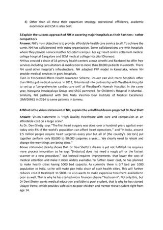 8) Other than all these their expansion strategy, operational efficiency, academic
excellence and CSR is also best.
3.Explain the success approach of NH in covering major hospitals as their Partners - rather
competitors
Answer: NH’s main objective is to provide affordable health care service to all. To achieve the
same, NH has collaborated with many organization. Some collaborations are with hospitals
where they provide servicein other hospital’s campus. For eg:Heart centre atRamaih medical
college hospital Bangalore and SDM medical college Hospital Dharwad.
NH has created a chain of 16 primary health centers across Amethi and Raebareli to offer free
services including consultations & medication to more than 30,000 patients in a month. There
NH used other hospital’s infrastructure. NH adopted PPP model in Karnataka, where NH
provide medical services in govt. hospitals.
Even in Yeshaswini Micro Health Insurance Scheme, insurer can visit many hospitals other
than NH to getmedical services.In 2012, NH entered into partnership with Westbank Hospital
to set up a ‘comprehensive cardiac care unit' at Westbank’s Howrah Hospital. In the same
year, Narayana Hrudayalaya Group and SRCC partnered for Children's Hospital in Mumbai.
Similarly. NH partnered with Shri Mata Vaishno Devi Institute of Medical Excellence
(SMVDIME) in 2014 to serve patients in Jammu.
4.What is the vision statement of NH, explain the unfulfilled dream project of Dr.Devi Shett
Answer: Vision statement is “High Quality Healthcare with care and compassion at an
affordable cost on a large scale”.
As Dr. Devi Shetty says “The first heart surgery was done over a hundred years ago but even
today only 8% of the world’s population can afford heart operations,” and “In India, around
2.5 million people require heart surgeries every year but all of [the country’s doctors] put
together perform only 80,000 to 90,000 surgeries a year…. We clearly need to relook and
change the way things are being done.”
Above statement clearly shows that Dr Devi Shetty’s dream is yet not fulfilled. He requires
more process innovation as he says “[industry] does not need a magic pill or the fastest
scanner or a new procedure,” but instead requires improvements that lower the cost of
medical attention and make it more widely available. To further lower cost, he has planned
to make health cities having 5000 bed capacity. As currently there is 0.7 bed per 1000
population in India, so he will make pan India chain of such health cities. This will further
reduces cost of treatment to $800. He also wants to make expensive treatment available to
poor as well. That is why he has started micro finance scheme “Yeshasvini”. Not only this, but
Dr Devi Shetty wants medical education available to poor student, that is why he has started
Udayer Pathe, which provides soft loans to poor children and mentor these student right from
age 14.
 