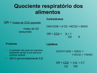 Quociente respiratório dos alimentos   QR =  moles de CO2 expirado   moles de O2 consumido Carboidratos C6H12O6 + 6 O2   6CO2 + 6H2O QR =  CO2  =  6  = 1  O2  6 Lipídeos 2C57H110O6 + 163O2     114CO2 + 110H2O QR =  CO2   =  114  = 0,7 O2  163 Proteínas A oxidação não pode ser expressa facilmente devido à sua estrutura química variável QR é aproximadamente 0,8. 