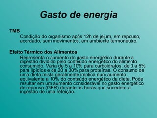 Gasto de energia TMB Condição do organismo após 12h de jejum, em repouso, acordado, sem movimentos, em ambiente termoneutro. Efeito Térmico dos Alimentos Representa o aumento do gasto energético durante a digestão dividido pelo conteúdo energético do alimento consumido. Varia de 5 a 10% para carboidratos, de 0 a 5% para lipídios e de 20 a 30% para proteínas. O consumo de uma dieta mista geralmente implica num aumento equivalente a 10% do conteúdo energético da dieta. Pode resultar em um aumento considerável no gasto energético de repouso (GER) durante as horas que sucedem a ingestão de uma refeição.  