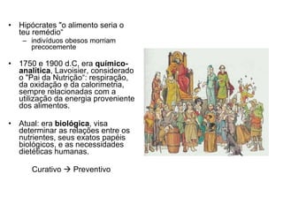 Hipócrates "o alimento seria o teu remédio“ indivíduos obesos morriam precocemente 1750 e 1900 d.C, era  químico-analítica , Lavoisier, considerado o "Pai da Nutrição“: respiração, da oxidação e da calorimetria, sempre relacionadas com a utilização da energia proveniente dos alimentos.  Atual: era  biológica , visa determinar as relações entre os nutrientes, seus exatos papéis biológicos, e as necessidades dietéticas humanas.  Curativo    Preventivo  