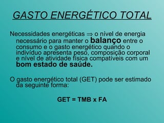 GASTO ENERGÉTICO TOTAL Necessidades energéticas    o nível de energia necessário para manter o  balanço  entre o consumo e o gasto energético quando o indivíduo apresenta peso, composição corporal e nível de atividade física compatíveis com um  bom estado de saúde. O gasto energético total (GET) pode ser estimado da seguinte forma: GET = TMB x FA 