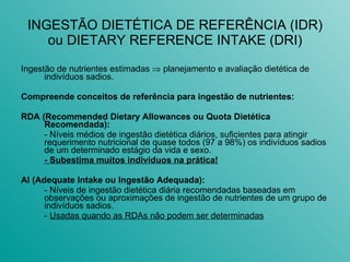 INGESTÃO DIETÉTICA DE REFERÊNCIA (IDR) ou DIETARY REFERENCE INTAKE (DRI) Ingestão de nutrientes estimadas    planejamento e avaliação dietética de indivíduos sadios. Compreende conceitos de referência para ingestão de nutrientes: RDA (Recommended Dietary Allowances ou Quota Dietética Recomendada): - Níveis médios de ingestão dietética diários, suficientes para atingir requerimento nutricional de quase todos (97 a 98%) os indivíduos sadios de um determinado estágio da vida e sexo.  - Subestima muitos indivíduos na prática! AI (Adequate Intake ou Ingestão Adequada): - Níveis de ingestão dietética diária recomendadas baseadas em observações ou aproximações de ingestão de nutrientes de um grupo de indivíduos sadios. -  Usadas quando as RDAs não podem ser determinadas 