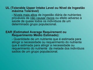 UL (Tolerable Upper Intake Level ou Nível de Ingestão máxima Tolerável) -  Níveis mais altos  de ingestão diária de nutrientes prováveis de  não causar riscos  ou efeito adverso à saúde de quase todos os indivíduos de um determinado grupo populacional. EAR (Estimated Average Requirement ou Requerimento Médio Estimado): - Quantidade de um nutriente que é estimada para atingir a necessidade ou requerimento do nutriente que é estimada para atingir a necessidade ou requerimento do nutriente  da metade dos indivíduos sadios de um grupo populacional. 