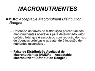 MACRONUTRIENTES AMDR:  Acceptable Macronutrient Distribuition Ranges Refere-se as faixas de distribuição percentual dos macronutrientes aceitáveis para determinado valor calórico total que é associado com redução do risco de doenças crônicas e que atende à ingestão de nutrientes essenciais . Faixa de Distribuição Aceitável de Macronutrientes (AMDRs – Acceptable Macronutrient Distribution Ranges) 