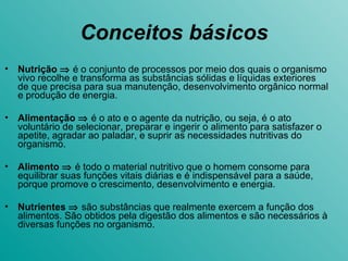 Conceitos básicos Nutrição    é o conjunto de processos por meio dos quais o organismo vivo recolhe e transforma as substâncias sólidas e líquidas exteriores de que precisa para sua manutenção, desenvolvimento orgânico normal e produção de energia. Alimentação     é o ato e o agente da nutrição, ou seja, é o ato voluntário de selecionar, preparar e ingerir o alimento para satisfazer o apetite, agradar ao paladar, e suprir as necessidades nutritivas do organismo.  Alimento      é todo o material nutritivo que o homem consome para equilibrar suas funções vitais diárias e é indispensável para a saúde, porque promove o crescimento, desenvolvimento e energia.  Nutrientes      são substâncias que realmente exercem a função dos alimentos. São obtidos pela digestão dos alimentos e são necessários à diversas funções no organismo. 