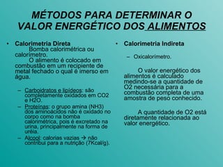 MÉTODOS PARA DETERMINAR O VALOR ENERGÉTICO DOS  ALIMENTOS Calorimetria Direta Bomba calorimétrica ou calorímetro. O alimento é colocado em combustão em um recipiente de metal fechado o qual é imerso em água. Carboidratos e lipídeos : são completamente oxidados em CO2 e H2O. Proteínas : o grupo amina (NH3) dos aminoácidos não é oxidado no corpo como na bomba calorimétrica, pois é excretado na urina, principalmente na forma de uréia. A lcool : calorias vazias    não contribui para a nutrição (7Kcal/g). Calorimetria Indireta Oxicalorímetro. O valor energético dos alimentos é calculado medindo-se a quantidade de O2 necessária para a combustão completa de uma amostra de peso conhecido. A quantidade de O2 está diretamente relacionada ao valor energético. 