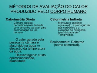 MÉTODOS DE AVALIAÇÃO DO CALOR PRODUZIDO PELO  CORPO HUMANO Calorimetria Direta Câmara isolada, hermeticamente fechada, com tamanho variável para acomodação de um homem.  O calor gerado pela pessoa na câmara é absorvido na água    elevação da temperatura da água. Desvantagens: custo, operacionalidade, quantidade Calorimetria Indireta Mensura o oxigênio consumido, a produção de gás carbônico e a excreção de nitrogênio (padronizada em 13mg/N/dia).  Equipamento: Deltatrac (nome comercial). 