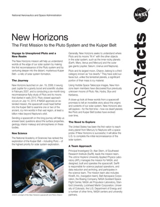 National Aeronautics and Space Administration
The First Mission to the Pluto System and the Kuiper Belt
New Horizons
Voyage to Unexplored Pluto and a
New Realm
The New Horizons mission will help us understand
worlds at the edge of our solar system by making
the first reconnaissance of the Pluto system and by
venturing deeper into the distant, mysterious Kuiper
Belt – a relic of solar system formation.
The Journey
New Horizons launched on Jan. 19, 2006; it swung
past Jupiter for a gravity boost and scientific studies
in February 2007, and is conducting a six-month-long
reconnaissance flyby study of Pluto and its moons
that started in early 2015. Pluto closest approach
occurs on July 14, 2015. If NASA approves an ex­
tended mission, the spacecraft could head farther
into the Kuiper Belt to examine one or two of the
ancient, icy mini-worlds in that vast region, at least a
billion miles beyond Neptune’s orbit.
Sending a spacecraft on this long journey will help us
answer basic questions about the surface properties,
geology, interior makeup and atmospheres on these
bodies.
New Science
The National Academy of Sciences has ranked the
exploration of the Kuiper Belt – including Pluto – of
the highest priority for solar system exploration.
Artist’s concept of the New Horizons spacecraft and Pluto-Charon
Generally, New Horizons seeks to understand where
Pluto and its moons “fit in” with the other objects
in the solar system, such as the inner rocky planets
(Earth, Mars, Venus and Mercury) and the outer
gas giants (Jupiter, Saturn, Uranus and Neptune).
Pluto and its largest moon, Charon, belong to a third
category known as “ice dwarfs.” They have solid sur­
faces but, unlike the terrestrial planets, a significant
portion of their mass is icy material.
Using Hubble Space Telescope images, New Hori­
zons team members have discovered four previously
unknown moons of Pluto: Nix, Hydra, Styx and
Kerberos.
A close-up look at these worlds from a spacecraft
promises to tell an incredible story about the origins
and outskirts of our solar system. New Horizons also
will explore – for the first time – how ice dwarf planets
like Pluto and Kuiper Belt bodies have evolved
over time.
The Need to Explore
The United States has been the first nation to reach
every planet from Mercury to Neptune with a space
probe. If New Horizons is successful, it will allow the
U.S. to complete the initial reconnaissance of the
solar system.
A Team Approach
Principal Investigator Dr. Alan Stern, of Southwest
Research Institute (SwRI), leads the mission team.
The Johns Hopkins University Applied Physics Labo­
ratory (APL) manages the mission for NASA, and
designed, built and operates the spacecraft. SwRI
is responsible for science payload operations, and
data reduction and archiving, and participates in
the science team. The mission team also includes
KinetX, Inc. (navigation team), Ball Aerospace Corpo­
ration, the Boeing Company, NASA Goddard Space
Flight Center, NASA Jet Propulsion Laboratory, Stan­
ford University, Lockheed Martin Corporation, Univer­
sity of Colorado, the U.S. Department of Energy and
a number of other firms, NASA centers and university
partners.
 