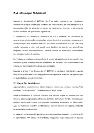 2. A Informação Nutricional

Segundo o Decreto-Lei nº 167/2004 de 7 de Julho entende-se por «Rotulagem
nutricional» qualquer informação constante do rótulo relativa ao valor energético e à
composição média do alimento em termos de nutrimentos, vitaminas e sais minerais
quando presentes em quantidades significativas.

A apresentação da informação nutricional vai dar a conhecer ao consumidor as
características e informação nutricional do género alimentício permitindo a comparação e
avaliação rápida dos alimentos entre si. Possibilita ao consumidor não só fazer uma
escolha adequada a nível nutricional como também de acordo com preferências
religiosas, culturais e socioeconómicas. Torna-se também um incentivo ao conhecimento
dos princípios básicos da nutrição.

Em Portugal, a rotulagem nutricional não é sempre obrigatória mas já se encontra nos
rótulos de grande parte dos produtos alimentares. No entanto a falta de apresentação da
mesma não é um impedimento à sua comercialização.

Segundo o artigo 4º do Decreto-Lei nº 167/2004 a rotulagem nutricional é apenas
obrigatória quando exista uma alegação nutricional presente no rótulo, na apresentação
ou publicidade do género alimentício.

2.1 Alegações Nutricionais
Alguns produtos apresentam nos rótulos alegações nutricionais, como por exemplo, "rico
em fibras", "pobre em sódio", "baixo em calorias" entre outras.

Alegação Nutricional é “qualquer alegação que declare, sugira ou implique que um
alimento possui propriedades nutricionais benéficas particulares devido à energia (valor
calórico) que fornece, fornece com um valor reduzido ou aumentado, ou não fornece;
e/ou aos nutrientes ou outras substâncias que contém, contém em proporção reduzida
ou aumentada, ou não contém.”

As alegações nutricionais são regulamentadas pelo Regulamento(CE) Nº 1924/2006 de 20
de Dezembro de 2006 e não podem ser falsas, ambíguas ou enganosas suscitando dúvidas
 
