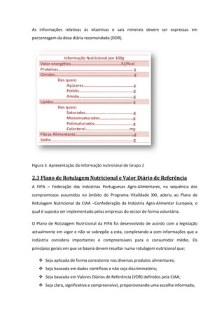 As informações relativas às vitaminas e sais minerais devem ser expressas em
percentagem da dose diária recomendada (DDR).
          m




Figura 3. Apresentação da informação nutricional de Grupo 2

2.3 Plano de Rotulagem Nutricional e Valor Diário de Referência
A FIPA – Federação das Indústrias Portuguesas Agro Alimentares, na sequência dos
                                              Agro-Alimentares,
compromissos assumidos no âmbito do Programa Vitalidade XXI, aderiu ao Plano de
Rotulagem Nutricional da CIAA –Confederação da Indústria Agro-Alimentar Europeia, o
                                                              Alimentar
qual é suposto ser implementado pelas empresas do sector de forma voluntária.

O Plano de Rotulagem Nutricional da FIPA foi desenvolvido de acordo com a legislação
                     Nutricional
actualmente em vigor e não se sobrepõe a esta, completando a com informações que a
                                               completando-a
indústria considera importantes e compreensíveis para o consumidor médio. Os
princípios gerais em que se baseia devem resultar numa rotulagem nutricional que:
                                   devem

       Seja aplicada de forma consistente nos diversos produtos alimentares;
       Seja baseada em dados científicos e não seja discriminatória;
       Seja baseada em Valores Diários de Referência (VDR) definidos pela CIAA;
       Seja clara, significativa e compreensível, proporcionando uma escolha informada;
             lara,
 