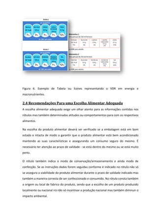 Figura 6. Exemplo de Tabela ou Ícones representando o VDR em energia e
macronutrientes.

2.4 Recomendações Para uma Escolha Alimentar Adequada
A escolha alimentar adequada exige um olhar atento para as informações contidas nos
rótulos mas também determinadas atitudes ou comportamentos para com os respectivos
alimentos.

Na escolha do produto alimentar deverá ser verificado se a embalagem está em bom
estado e intacta de modo a garantir que o produto alimentar está bem acondicionado
mantendo as suas características e assegurando um consumo seguro do mesmo. É
necessário ter atenção ao prazo de validade - se está dentro do mesmo ou se está muito
perto.

O rótulo também indica o modo de conservação/armazenamento e ainda modo de
confecção. Se as instruções dadas forem seguidas conforme é indicado no rótulo não só
se assegura a viabilidade do produto alimentar durante o prazo de validade indicado mas
                abilidade
também a maneira correcta de ser confeccionado e consumido. No rótulo consta também
a origem ou local de fabrico do produto, sendo que a escolha de um produto produzido
localmente ou nacional irá não só incentivar a produção nacional mas também diminuir o
               acional
impacto ambiental.
 