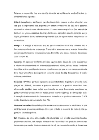 Para que o consumidor faça uma escolha alimentar garantidamente saudável terá de ter
em conta vários aspectos:

Lista de Ingredientes - Verificar os ingredientes contidos naquele produto alimentar, uma
vez que os ingredientes são dispostos por ordem decrescente do seu peso, podendo
assim evitar alimentos que são demasiado ricos em açúcar ou gorduras (por exemplo) e
também ter uma perspectiva dos ingredientes que compõem aquele alimento que se
ingere, permitindo assim, identificar ingredientes que por algum motivo não poderão ser
consumidos.

Energia - A energia é necessária não só para o exercício físico mas também para o
funcionamento básico do organismo. É necessário assegurar que a energia despendida
está em equilíbrio com a energia consumida. Em média uma pessoa necessita de cerca de
2000 Kcal por dia.

Açúcares - Os açúcares têm fontes diversas: algumas delas óbvias, tal como o açúcar que
é adicionado directamente aos alimentos (por exemplo no chá, café ou bolos). Também é
ingerido o açúcar contido naturalmente nos alimentos, do qual se tem menor consciência.
Deve haver um esforço diário para um consumo abaixo dos 90g de açúcar que é o valor
diário recomendado.

Gorduras - O VDR de gorduras representa a quantidade total de gorduras presente numa
porção do produto, incluindo a gordura saturada e a gordura insaturada. Uma
alimentação saudável deve incluir uma ingestão de uma determinada quantidade de
gordura uma vez que esta fornece ácidos gordos essenciais (ómega 3 e ómega 6) e ajuda
à absorção de vitaminas vitais. Deve ser dada preferência às gorduras insaturadas. O VDR
médio de gorduras para um adulto é de 70g.

Gorduras Saturadas - Quando ingeridas em excesso podem aumentar o colesterol, o qual
contribui para problemas cardíacos. Deve ser evitado o consumo de mais de 20g de
gorduras saturadas por dia.

Sal - O excesso de sal na alimentação está relacionado com pressão sanguínea elevada e
problemas cardíacos. Ter atenção ao teor de sal "escondido" nos produtos alimentares.
Lembrando que o valor diário recomendado de sal, para um adulto médio, é de cerca de
 