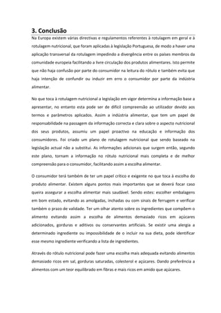 3. Conclusão
Na Europa existem várias directivas e regulamentos referentes à rotulagem em geral e à
rotulagem nutricional, que foram aplicadas à legislação Portuguesa, de modo a haver uma
aplicação transversal da rotulagem impedindo a divergência entre os países membros da
comunidade europeia facilitando a livre circulação dos produtos alimentares. Isto permite
que não haja confusão por parte do consumidor na leitura do rótulo e também evita que
haja intenção de confundir ou induzir em erro o consumidor por parte da indústria
alimentar.

No que toca à rotulagem nutricional a legislação em vigor determina a informação base a
apresentar, no entanto esta pode ser de difícil compreensão ao utilizador devido aos
termos e parâmetros aplicados. Assim a indústria alimentar, que tem um papel de
responsabilidade na passagem da informação correcta e clara sobre o aspecto nutricional
dos seus produtos, assumiu um papel proactivo na educação e informação dos
consumidores. Foi criado um plano de rotulagem nutricional que sendo baseado na
legislação actual não a substitui. As informações adicionais que surgem então, segundo
este plano, tornam a informação no rótulo nutricional mais completa e de melhor
compreensão para o consumidor, facilitando assim a escolha alimentar.

O consumidor terá também de ter um papel crítico e exigente no que toca à escolha do
produto alimentar. Existem alguns pontos mais importantes que se deverá focar caso
queira assegurar a escolha alimentar mais saudável. Sendo estes: escolher embalagens
em bom estado, evitando as amolgadas, inchadas ou com sinais de ferrugem e verificar
também o prazo de validade. Ter um olhar atento sobre os ingredientes que compõem o
alimento evitando assim a escolha de alimentos demasiado ricos em açúcares
adicionados, gorduras e aditivos ou conservantes artificiais. Se existir uma alergia a
determinado ingrediente ou impossibilidade de o incluir na sua dieta, pode identificar
esse mesmo ingrediente verificando a lista de ingredientes.

Através do rótulo nutricional pode fazer uma escolha mais adequada evitando alimentos
demasiado ricos em sal, gorduras saturadas, colesterol e açúcares. Dando preferência a
alimentos com um teor equilibrado em fibras e mais ricos em amido que açúcares.
 