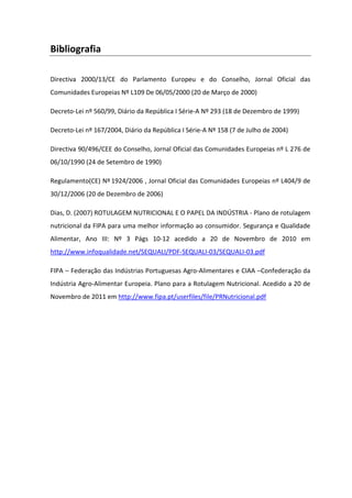 Bibliografia

Directiva 2000/13/CE do Parlamento Europeu e do Conselho, Jornal Oficial das
Comunidades Europeias Nº L109 De 06/05/2000 (20 de Março de 2000)

Decreto-Lei nº 560/99, Diário da República I Série-A Nº 293 (18 de Dezembro de 1999)

Decreto-Lei nº 167/2004, Diário da República I Série-A Nº 158 (7 de Julho de 2004)

Directiva 90/496/CEE do Conselho, Jornal Oficial das Comunidades Europeias nº L 276 de
06/10/1990 (24 de Setembro de 1990)

Regulamento(CE) Nº 1924/2006 , Jornal Oficial das Comunidades Europeias nº L404/9 de
30/12/2006 (20 de Dezembro de 2006)

Dias, D. (2007) ROTULAGEM NUTRICIONAL E O PAPEL DA INDÚSTRIA - Plano de rotulagem
nutricional da FIPA para uma melhor informação ao consumidor. Segurança e Qualidade
Alimentar, Ano III: Nº 3 Págs 10-12 acedido a 20 de Novembro de 2010 em
http://www.infoqualidade.net/SEQUALI/PDF-SEQUALI-03/SEQUALI-03.pdf

FIPA – Federação das Indústrias Portuguesas Agro-Alimentares e CIAA –Confederação da
Indústria Agro-Alimentar Europeia. Plano para a Rotulagem Nutricional. Acedido a 20 de
Novembro de 2011 em http://www.fipa.pt/userfiles/file/PRNutricional.pdf
 