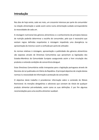 Introdução

Nos dias de hoje existe, cada vez mais, um crescente interesse por parte do consumidor
na relação alimentação e saúde assim como numa alimentação cuidada correspondente
às necessidades de cada um.

A rotulagem nutricional dos géneros alimentícios e o conhecimento de princípios básicos
de nutrição poderão determinar a escolha do consumidor, pelo que é necessário que
existam regras definidas respeitantes à rotulagem impedindo uma divergência na
apresentação da mesma e assim a confusão por parte do utilizador.

As normas relativas à rotulagem, apresentação e publicidade dos géneros alimentícios
são expostas através de Directivas Comunitárias que aproximam as legislações dos
Estados-Membros da Comunidade Europeia assegurando assim a livre circulação dos
produtos e evitando condições de concorrência desigual.

Estas Directivas Comunitárias estão transpostas para a legislação portuguesa através de
Decretos de Lei publicados em Diário da República. O principal objectivo de criação destas
normas é a necessidade de informação e protecção do consumidor.

O objectivo deste trabalho é providenciar informação sobre o conteúdo do Rótulo
Nutricional. As menções obrigatórias e adicionais que constam do rótulo de qualquer
produto alimentar pré-embalado, assim como as suas definições. E por fim algumas
recomendações para uma escolha alimentar saudável.
 