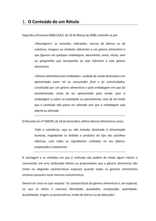 1. O Conteúdo de um Rótulo

Segundo a Directiva 2000/13/CE, de 20 de Março de 2000, entende-se por:

         «Rotulagem»: as menções, indicações, marcas de fabrico ou de
         comércio, imagens ou símbolos referentes a um género alimentício e
         que figurem em qualquer embalagem, documento, aviso, rótulo, anel
         ou gargantilha que acompanhe ou seja referente a este género
         alimentício.


         «Género alimentício pré-embalado»: unidade de venda destinada a ser
         apresentada como tal ao consumidor final e às colectividades,
         constituída por um género alimentício e pela embalagem em que foi
         acondicionado, antes de ser apresentado para venda, quer a
         embalagem o cubra na totalidade ou parcialmente, mas de tal modo
         que o conteúdo não possa ser alterado sem que a embalagem seja
         aberta ou alterada.


O Decreto-Lei nº 560/99, de 18 de Dezembro, define Género Alimentício como:

         Toda a substância, seja ou não tratada, destinada à alimentação
         humana, englobando as bebidas e produtos do tipo das pastilhas
         elásticas, com todos os ingredientes utilizados no seu fabrico,
         preparação e tratamento.


A rotulagem e os métodos em que é realizada não podem de modo algum induzir o
consumidor em erro atribuindo efeitos ou propriedades que o género alimentício não
tenha ou alegando características especiais quando todos os géneros alimentícios
similares possuem essas mesmas características.

Deverá ser clara no que respeita “às características do género alimentício e, em especial,
no que se refere à natureza identidade, qualidades, composição, quantidade,
durabilidade, origem ou proveniência, modo de fabrico ou de obtenção”.
 