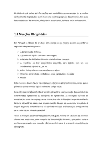 O rótulo deverá incluir as informações que possibilitem ao consumidor ter o melhor
conhecimento do produto e assim fazer uma escolha apropriada dos alimentos. Por isso a
leitura adequada das menções, obrigatórias ou adicionais, torna-se então indispensável.




1.1 Menções Obrigatórias

Em Portugal os rótulos de produtos alimentares na sua maioria devem apresentar as
seguintes menções obrigatórias:

       A denominação de Venda
       A quantidade líquida contida na embalagem
       A data de durabilidade mínima ou a data limite de consumo
       A referência ao teor alcoométrico adquirido, para bebidas com um teor
       alcoométrico superior a 1,2% vol.
       A lista de ingredientes que compõem o produto
       O nome e a morada da entidade que lança o produto no mercado
       O Lote

Estas menções devem figurar na embalagem exterior do género alimentício, sendo que as
primeiras quatro deverão figurar no mesmo campo visual.

Para além das menções referidas é também obrigatória a apresentação da quantidade de
determinados ingredientes ou categorias de ingredientes. As condições especiais de
conservação, modo de emprego ou de utilização e o local de origem ou proveniência são
também obrigatórias, caso a sua omissão suscite dúvidas ao consumidor em relação à
origem do género alimentício ou a sua correcta utilização e conservação, principalmente
se se tratar de um alimento perecível.

Todas as menções devem ser redigidas em português, mesmo em situações de produtos
alimentares importados, com excepção da denominação de venda, que poderá constar
em língua estrangeira se a tradução não for possível ou se já se encontra mundialmente
consagrada.
 